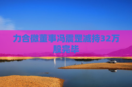 力合微董事冯震罡减持32万股完毕  第1张