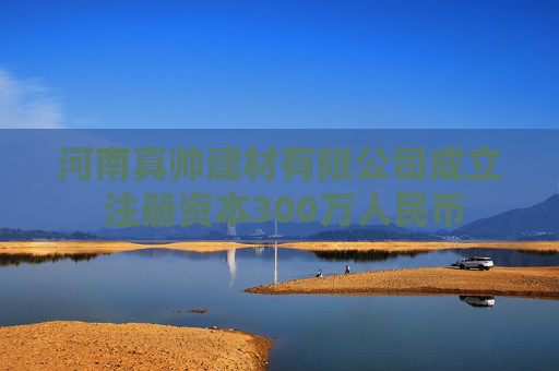 河南真帅建材有限公司成立 注册资本300万人民币