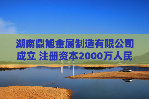 湖南鼎旭金属制造有限公司成立 注册资本2000万人民币