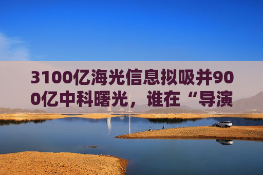 3100亿海光信息拟吸并900亿中科曙光，谁在“导演”这场世纪并购？