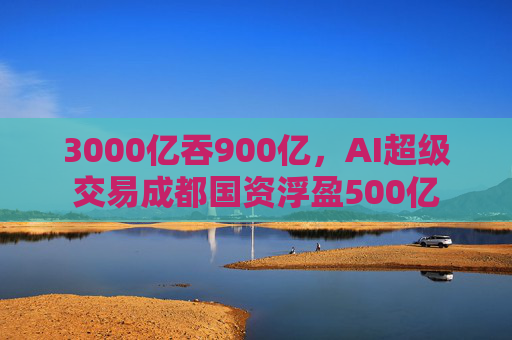 3000亿吞900亿，AI超级交易成都国资浮盈500亿