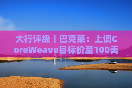 大行评级丨巴克莱：上调CoreWeave目标价至100美元 评级则降至“中性”