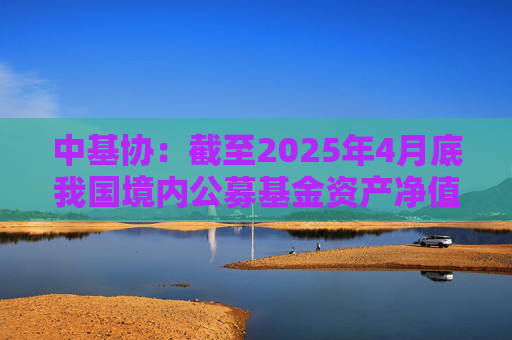 中基协：截至2025年4月底我国境内公募基金资产净值合计33.12万亿元