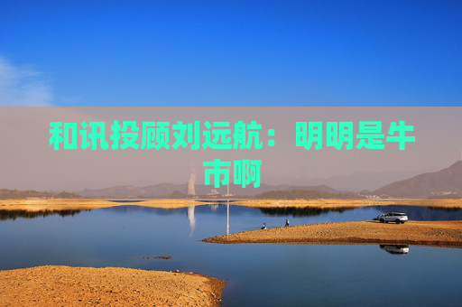 和讯投顾刘远航：明明是牛市啊