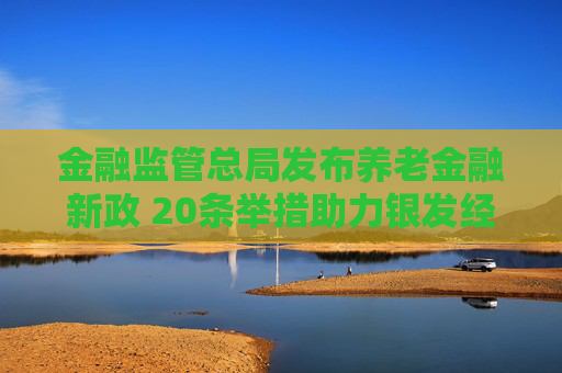 金融监管总局发布养老金融新政 20条举措助力银发经济成新引擎