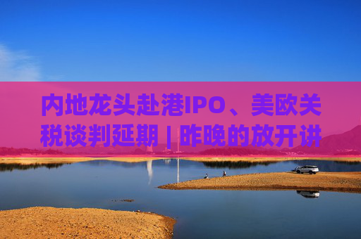 内地龙头赴港IPO、美欧关税谈判延期 | 昨晚的放开讲太干了，抓紧时间看回放！