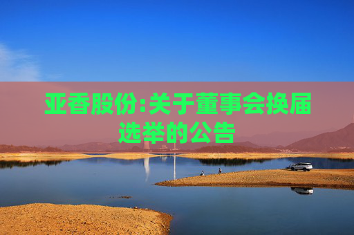 亚香股份:关于董事会换届选举的公告