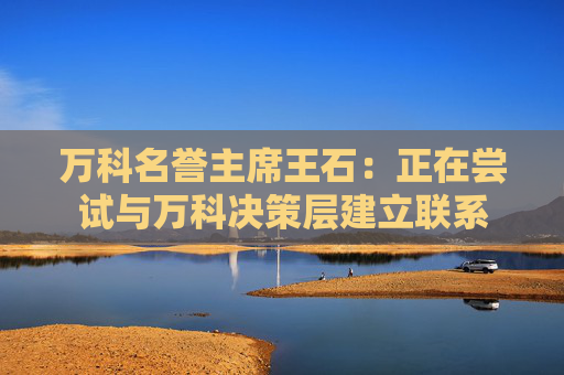 万科名誉主席王石：正在尝试与万科决策层建立联系