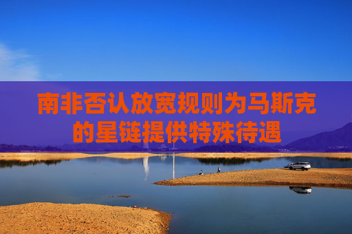 南非否认放宽规则为马斯克的星链提供特殊待遇