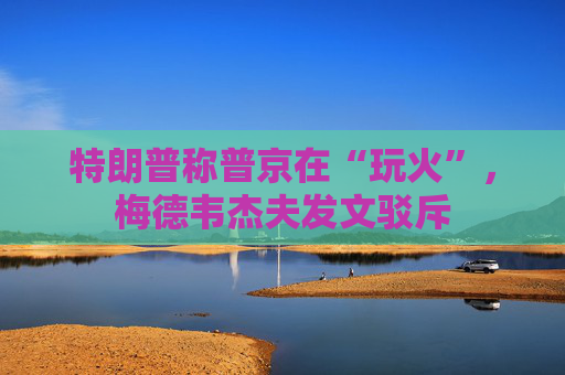 特朗普称普京在“玩火”，梅德韦杰夫发文驳斥  第1张