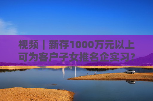 视频｜新存1000万元以上可为客户子女推名企实习？兴业银行工作人员回应：属实  第1张