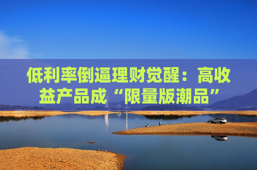 低利率倒逼理财觉醒：高收益产品成“限量版潮品”