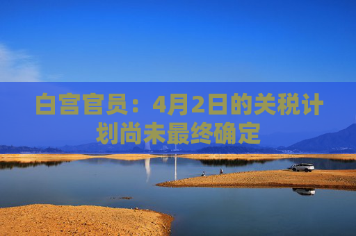 白宫官员：4月2日的关税计划尚未最终确定