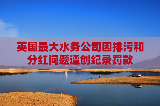 英国最大水务公司因排污和分红问题遭创纪录罚款
