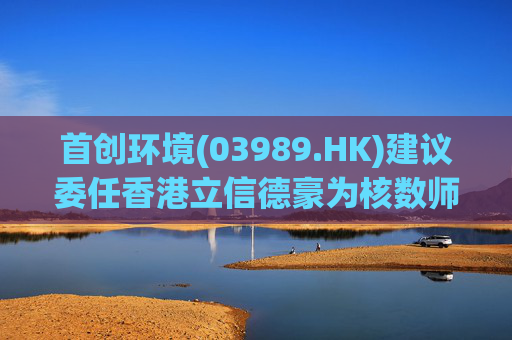 首创环境(03989.HK)建议委任香港立信德豪为核数师