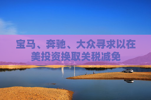 宝马、奔驰、大众寻求以在美投资换取关税减免