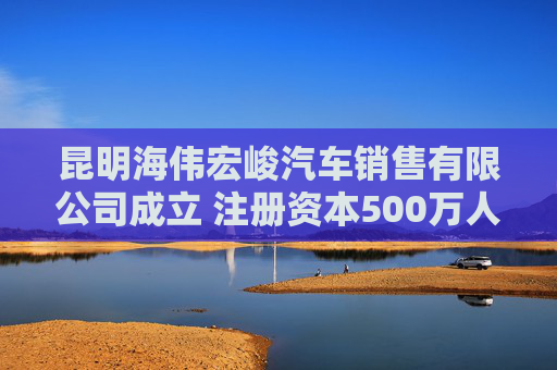昆明海伟宏峻汽车销售有限公司成立 注册资本500万人民币