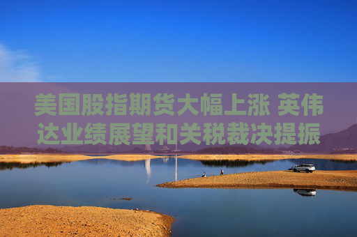 美国股指期货大幅上涨 英伟达业绩展望和关税裁决提振市场情绪
