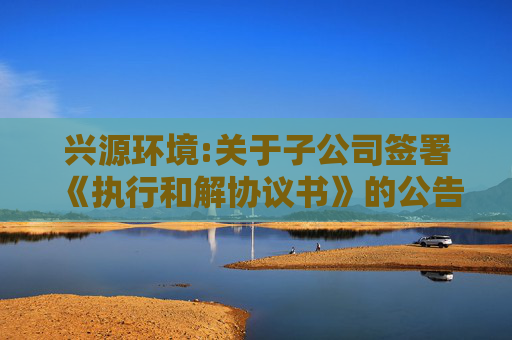 兴源环境:关于子公司签署《执行和解协议书》的公告
