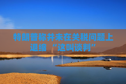 特朗普称并未在关税问题上退缩 “这叫谈判”