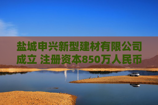 盐城申兴新型建材有限公司成立 注册资本850万人民币  第1张