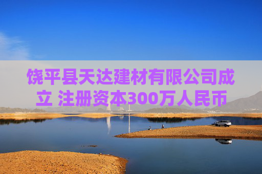 饶平县天达建材有限公司成立 注册资本300万人民币