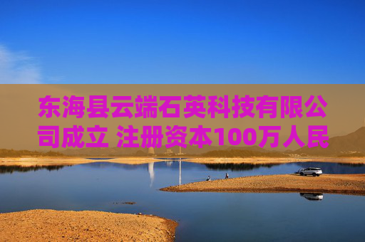 东海县云端石英科技有限公司成立 注册资本100万人民币