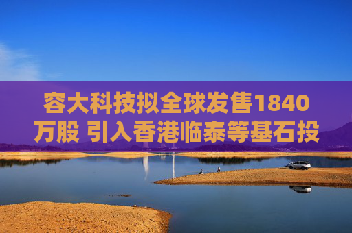 容大科技拟全球发售1840万股 引入香港临泰等基石投资者
