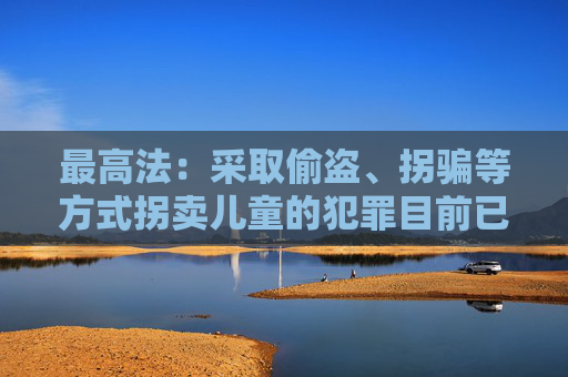 最高法：采取偷盗、拐骗等方式拐卖儿童的犯罪目前已呈零星发案态势