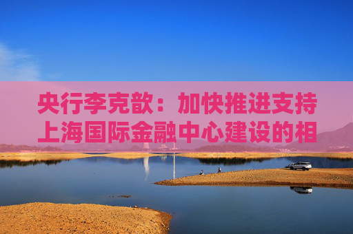 央行李克歆：加快推进支持上海国际金融中心建设的相关政策储备
