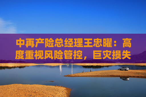 中再产险总经理王忠曜：高度重视风险管控，巨灾损失影响可控