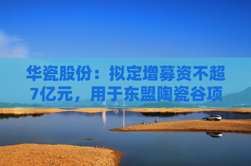 华瓷股份：拟定增募资不超7亿元，用于东盟陶瓷谷项目