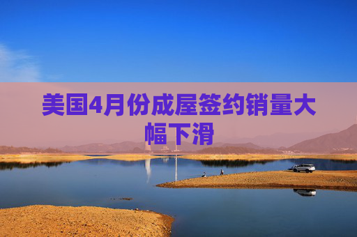 美国4月份成屋签约销量大幅下滑