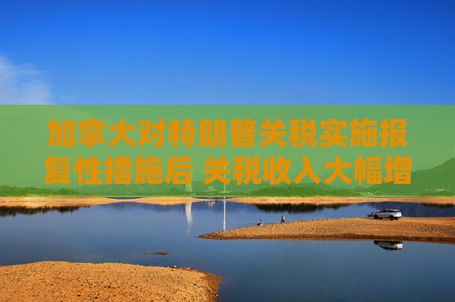 加拿大对特朗普关税实施报复性措施后 关税收入大幅增加  第1张