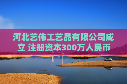 河北艺伟工艺品有限公司成立 注册资本300万人民币