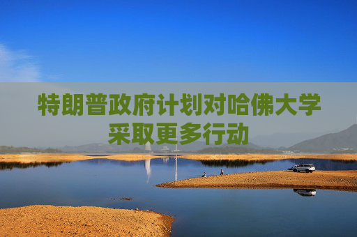 特朗普政府计划对哈佛大学采取更多行动