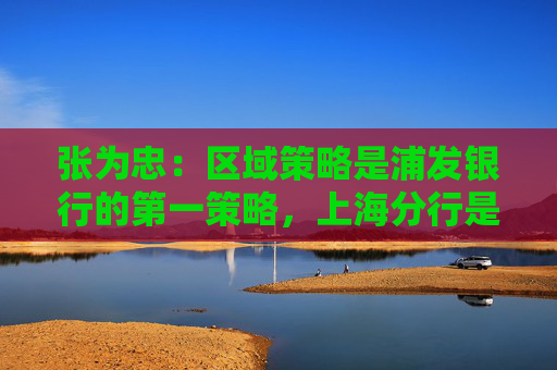 张为忠：区域策略是浦发银行的第一策略，上海分行是浦发银行的特区行