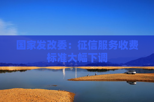 国家发改委：征信服务收费标准大幅下调