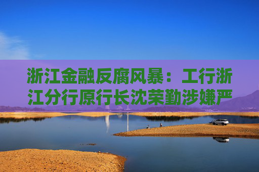 浙江金融反腐风暴：工行浙江分行原行长沈荣勤涉嫌严重违纪违法被查