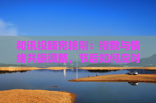 和讯投顾宛艳刚：指数与情绪共振调整，节后如何应对