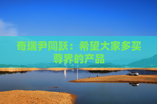 奇瑞尹同跃：希望大家多买尊界的产品