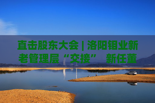 直击股东大会 | 洛阳钼业新老管理层“交接”  新任董事长刘建锋：感激现有的基础和平台