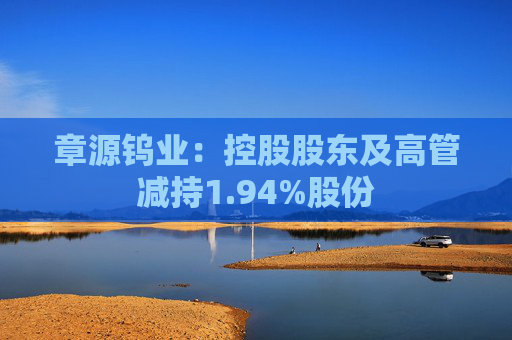 章源钨业：控股股东及高管减持1.94%股份