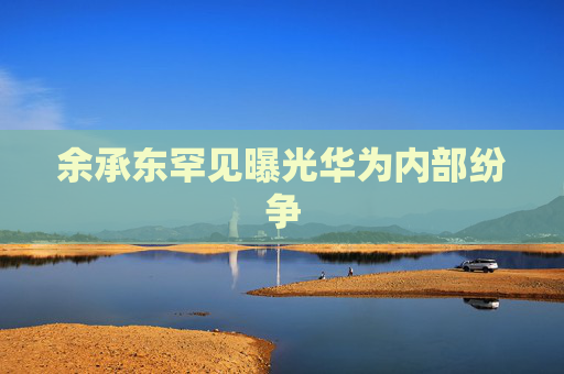 余承东罕见曝光华为内部纷争