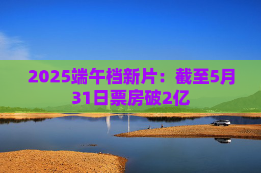 2025端午档新片：截至5月31日票房破2亿