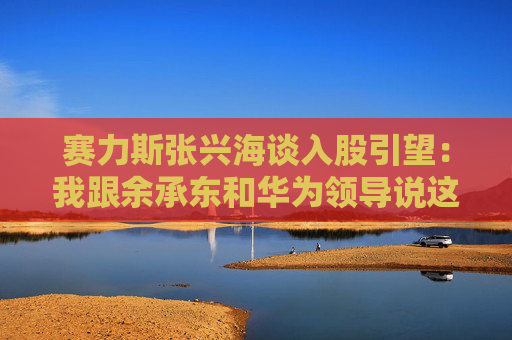 赛力斯张兴海谈入股引望：我跟余承东和华为领导说这是“亲上加亲”