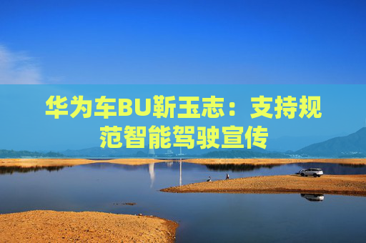 华为车BU靳玉志：支持规范智能驾驶宣传