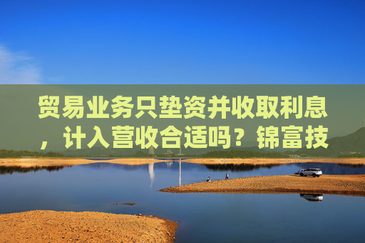 贸易业务只垫资并收取利息，计入营收合适吗？锦富技术立案调查结果来了