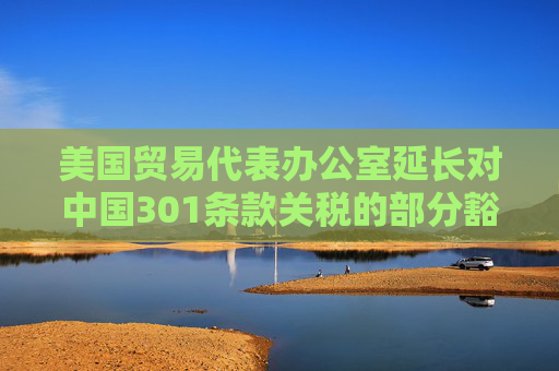 美国贸易代表办公室延长对中国301条款关税的部分豁免