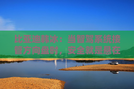 比亚迪韩冰：当智驾系统接管方向盘时，安全就是悬在头顶的一把剑